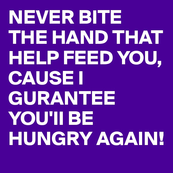 NEVER BITE THE HAND THAT HELP FEED YOU, CAUSE I GURANTEE YOU'll BE HUNGRY AGAIN!