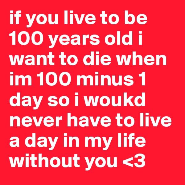 if you live to be 100 years old i want to die when im 100 minus 1 day so i woukd never have to live a day in my life without you <3