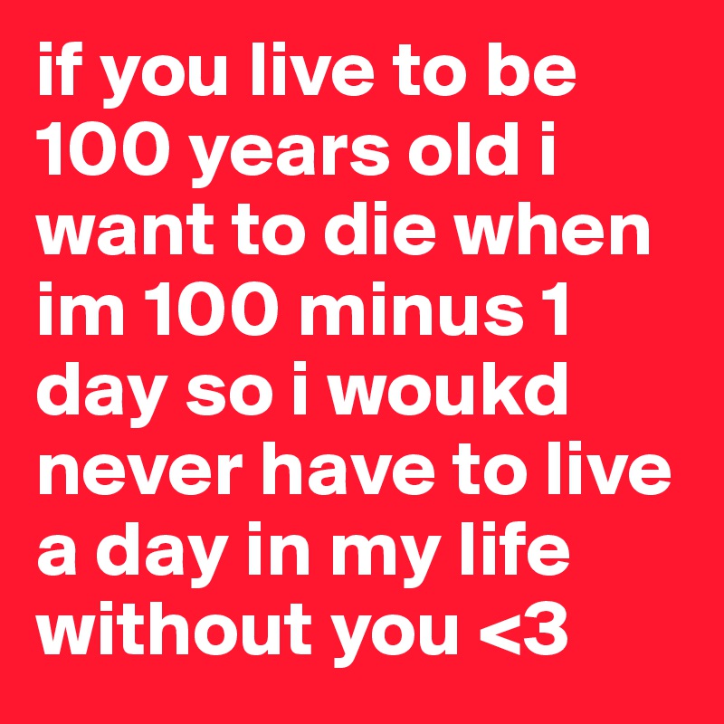 if you live to be 100 years old i want to die when im 100 minus 1 day so i woukd never have to live a day in my life without you <3