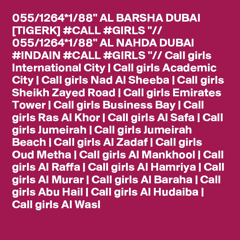 055/1264*1/88" AL BARSHA DUBAI [TIGERK] #CALL #GIRLS "// 055/1264*1/88" AL NAHDA DUBAI #INDAIN #CALL #GIRLS "// Call girls International City | Call girls Academic City | Call girls Nad Al Sheeba | Call girls Sheikh Zayed Road | Call girls Emirates Tower | Call girls Business Bay | Call girls Ras Al Khor | Call girls Al Safa | Call girls Jumeirah | Call girls Jumeirah Beach | Call girls Al Zadaf | Call girls Oud Metha | Call girls Al Mankhool | Call girls Al Raffa | Call girls Al Hamriya | Call girls Al Murar | Call girls Al Baraha | Call girls Abu Hail | Call girls Al Hudaiba | Call girls Al Wasl