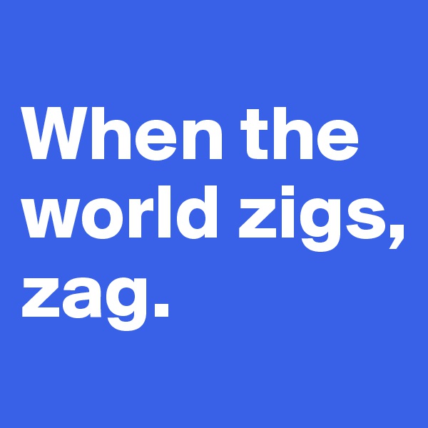 
When the 
world zigs, 
zag. 