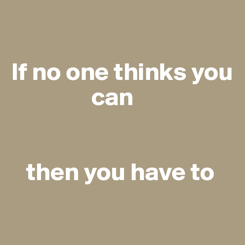 

If no one thinks you 
                can 


   then you have to
