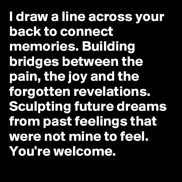 I draw a line across your back to connect memories. Building bridges between the pain, the joy and the forgotten revelations. Sculpting future dreams from past feelings that were not mine to feel. 
You're welcome.
