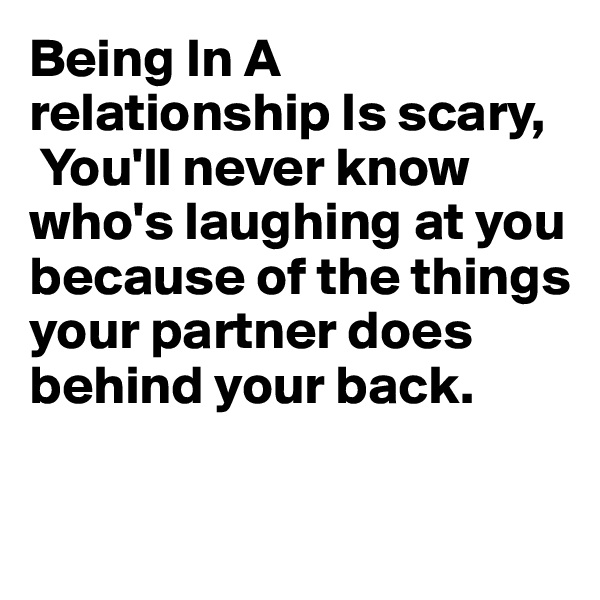 Being In A relationship Is scary,
 You'll never know who's laughing at you because of the things your partner does behind your back.

