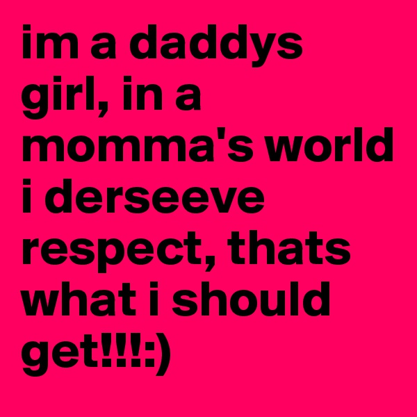 im a daddys girl, in a momma's world i derseeve respect, thats what i should get!!!:)