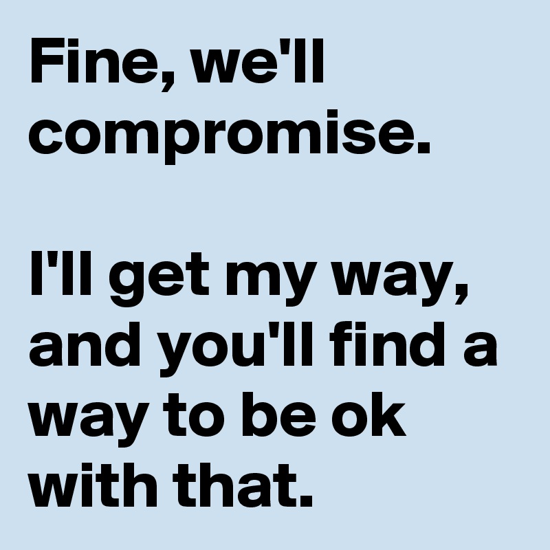 Fine, we'll compromise. 

I'll get my way, and you'll find a way to be ok with that.