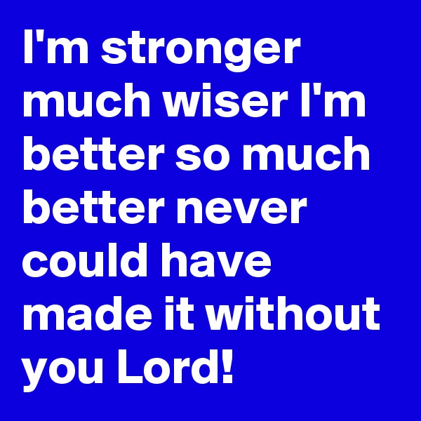 I'm stronger much wiser I'm better so much better never could have made it without you Lord!