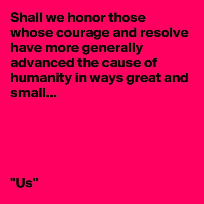 Shall we honor those whose courage and resolve have more generally advanced the cause of humanity in ways great and small...





"Us"