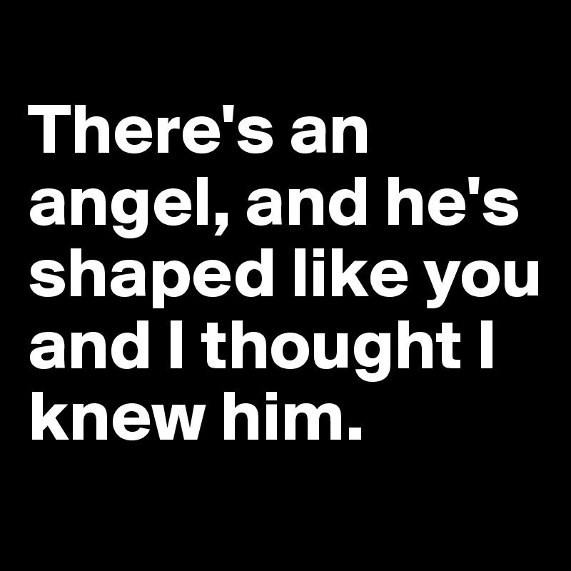
There's an angel, and he's shaped like you and I thought I knew him.
