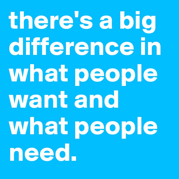 there's a big difference in what people want and what people need. 