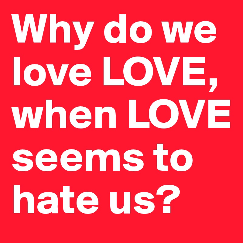 Why do we love LOVE, when LOVE seems to hate us?