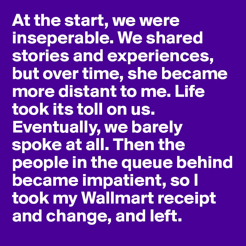 At the start, we were inseperable. We shared stories and experiences, but over time, she became more distant to me. Life took its toll on us. Eventually, we barely spoke at all. Then the people in the queue behind became impatient, so I took my Wallmart receipt and change, and left.