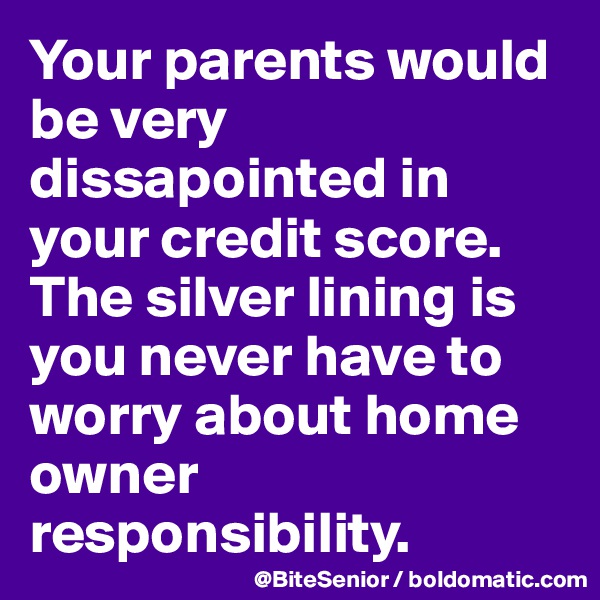 Your parents would be very dissapointed in your credit score. The silver lining is you never have to worry about home owner responsibility. 