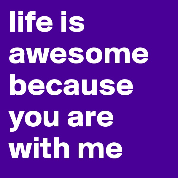 life is awesome because you are with me