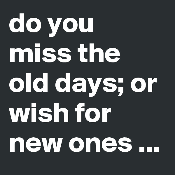 do you miss the old days; or wish for new ones ...