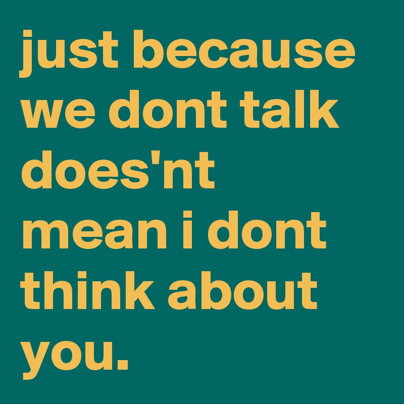 just because we dont talk does'nt mean i dont think about you.