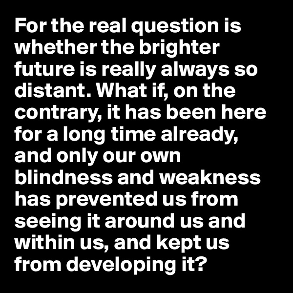 For the real question is whether the brighter future is really always so distant. What if, on the contrary, it has been here for a long time already, and only our own blindness and weakness has prevented us from seeing it around us and within us, and kept us from developing it?
