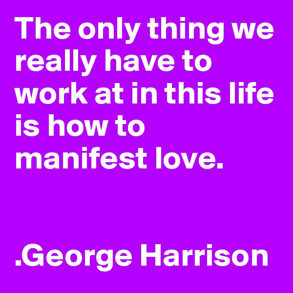 The only thing we really have to work at in this life is how to manifest love.


.George Harrison