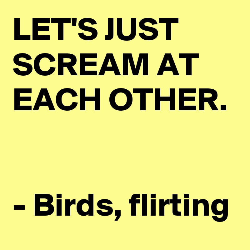 LET'S JUST SCREAM AT EACH OTHER. 

- Birds, flirting