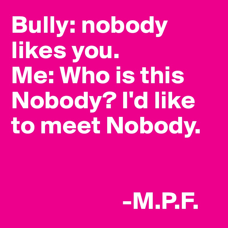 Bully: nobody likes you.
Me: Who is this Nobody? I'd like to meet Nobody. 

                         
                      -M.P.F.