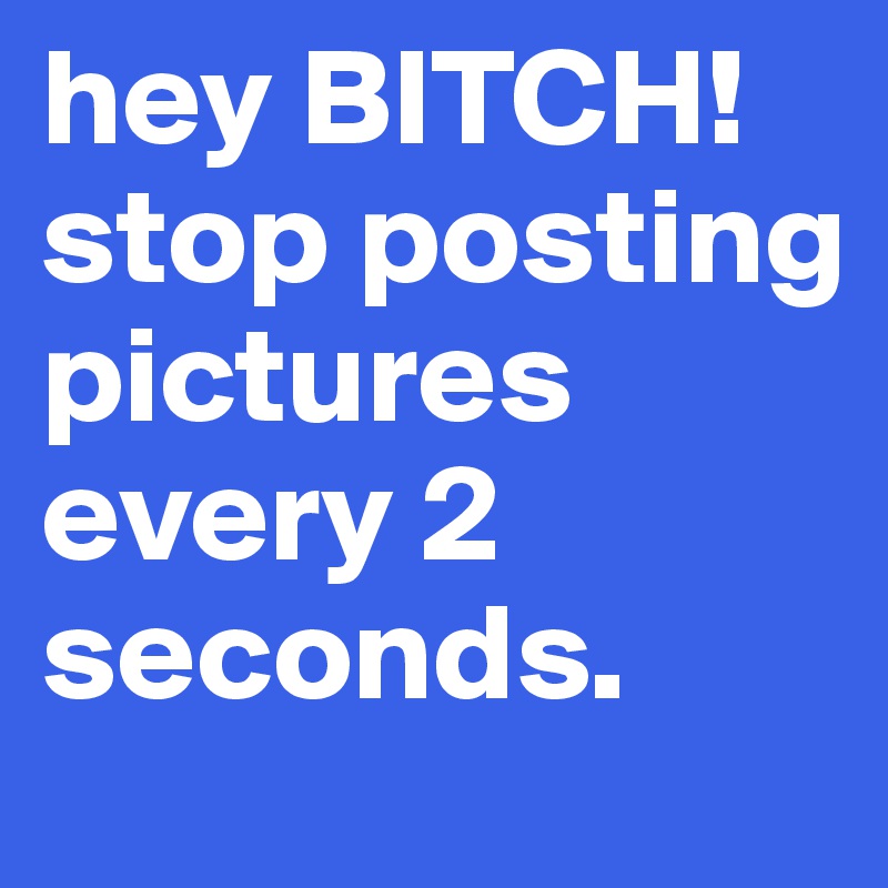 hey BITCH! stop posting pictures every 2 seconds. 