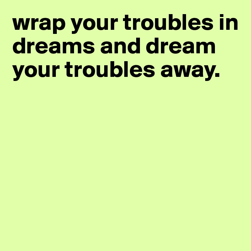 wrap your troubles in dreams and dream your troubles away. 





