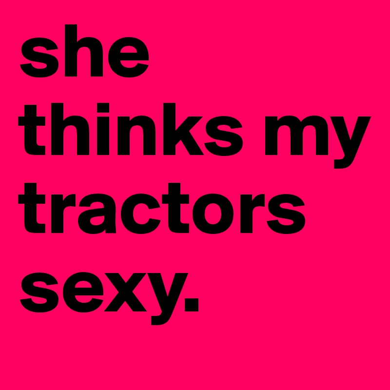 she thinks my tractors sexy.  