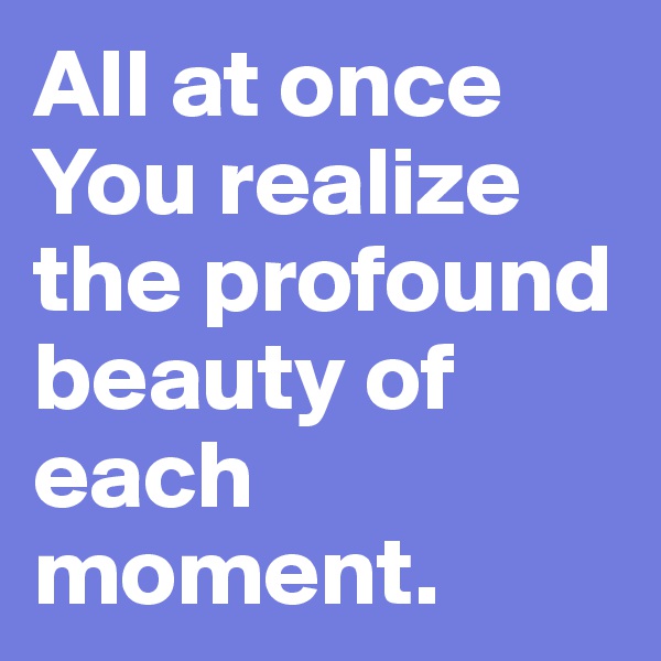 All at once You realize the profound beauty of each moment.