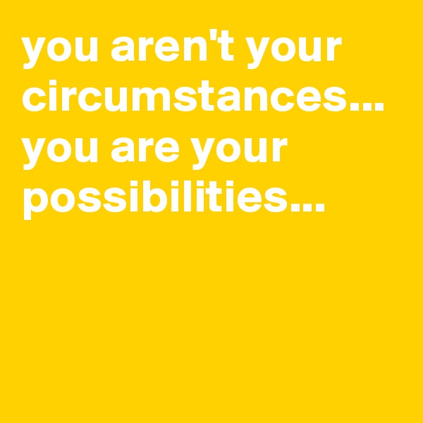 you aren't your circumstances...
you are your possibilities...