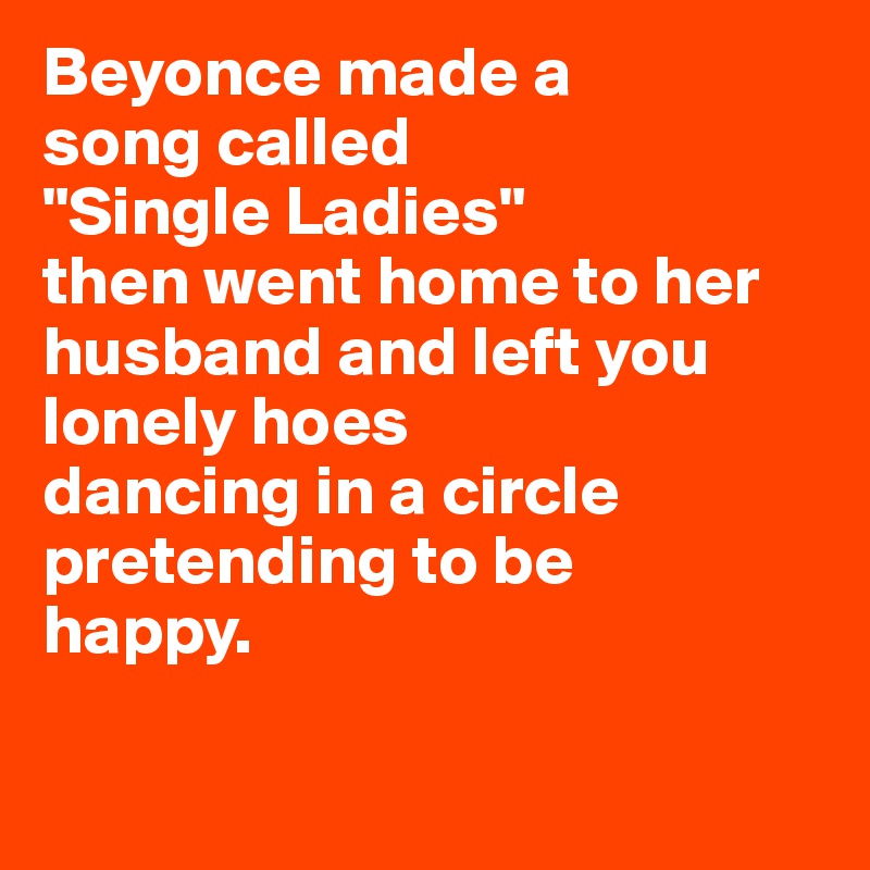 Beyonce made a 
song called 
"Single Ladies" 
then went home to her 
husband and left you lonely hoes 
dancing in a circle pretending to be 
happy.

