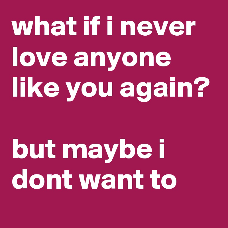what if i never love anyone like you again?

but maybe i dont want to