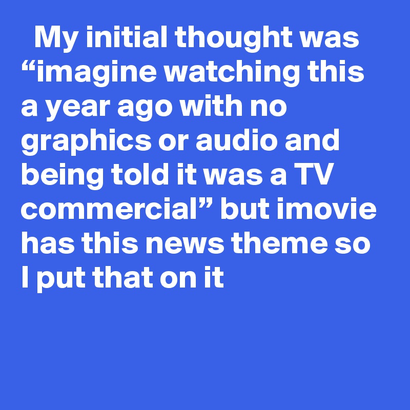   My initial thought was “imagine watching this a year ago with no graphics or audio and being told it was a TV commercial” but imovie has this news theme so I put that on it
