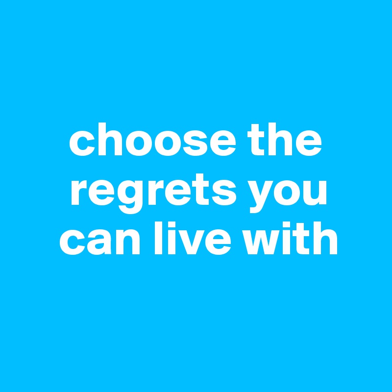 

     choose the   
     regrets you
    can live with

