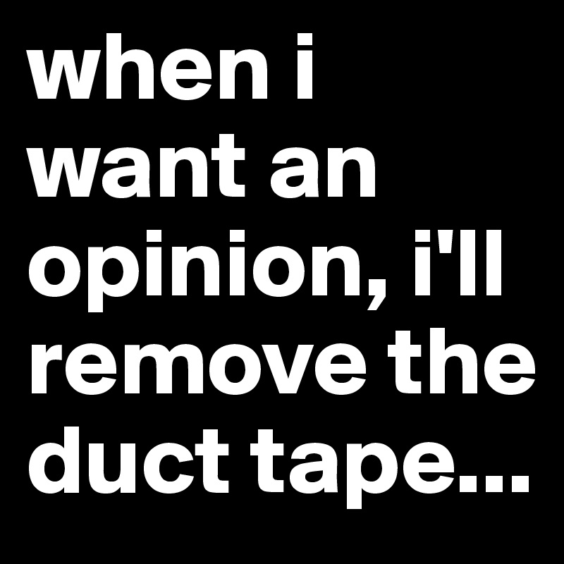 when i want an opinion, i'll remove the duct tape...