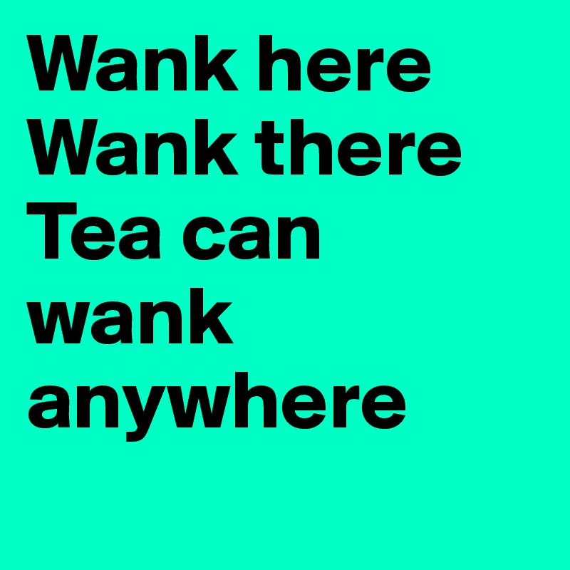 Wank here
Wank there
Tea can wank anywhere
