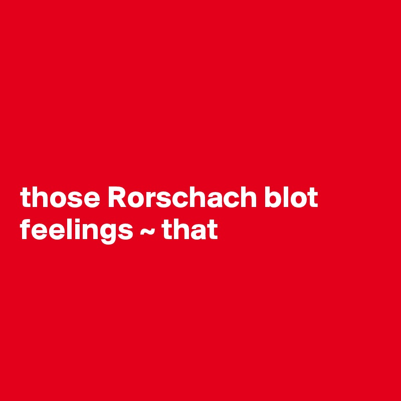 




those Rorschach blot feelings ~ that



