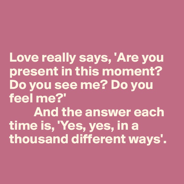 


Love really says, 'Are you present in this moment? Do you see me? Do you feel me?' 
         And the answer each time is, 'Yes, yes, in a thousand different ways'. 

