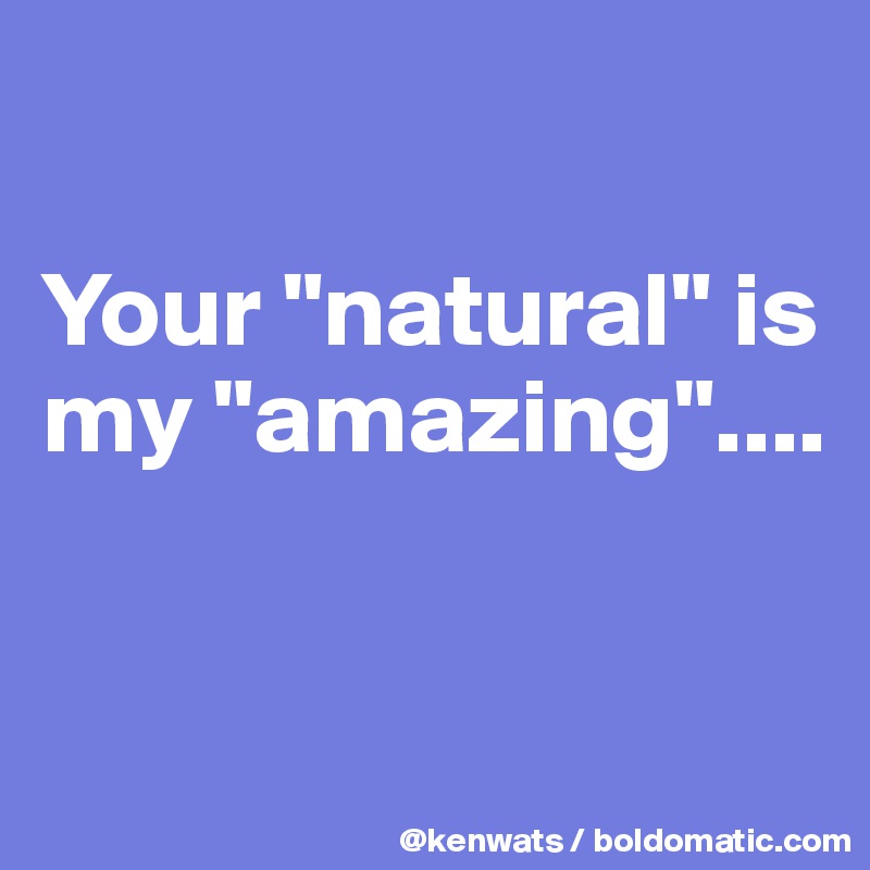 

Your "natural" is my "amazing"....


