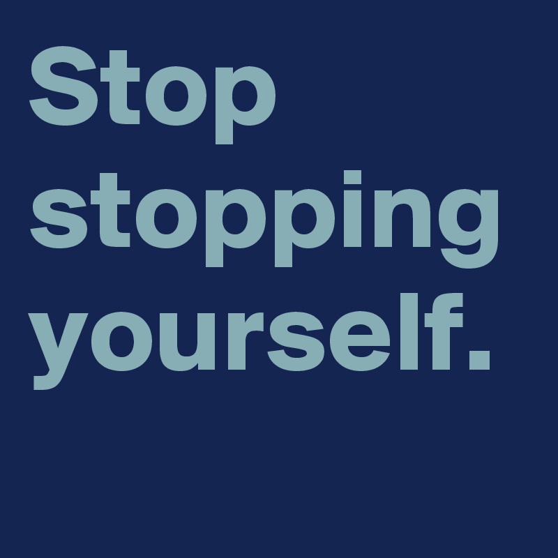 Stop stopping yourself.
