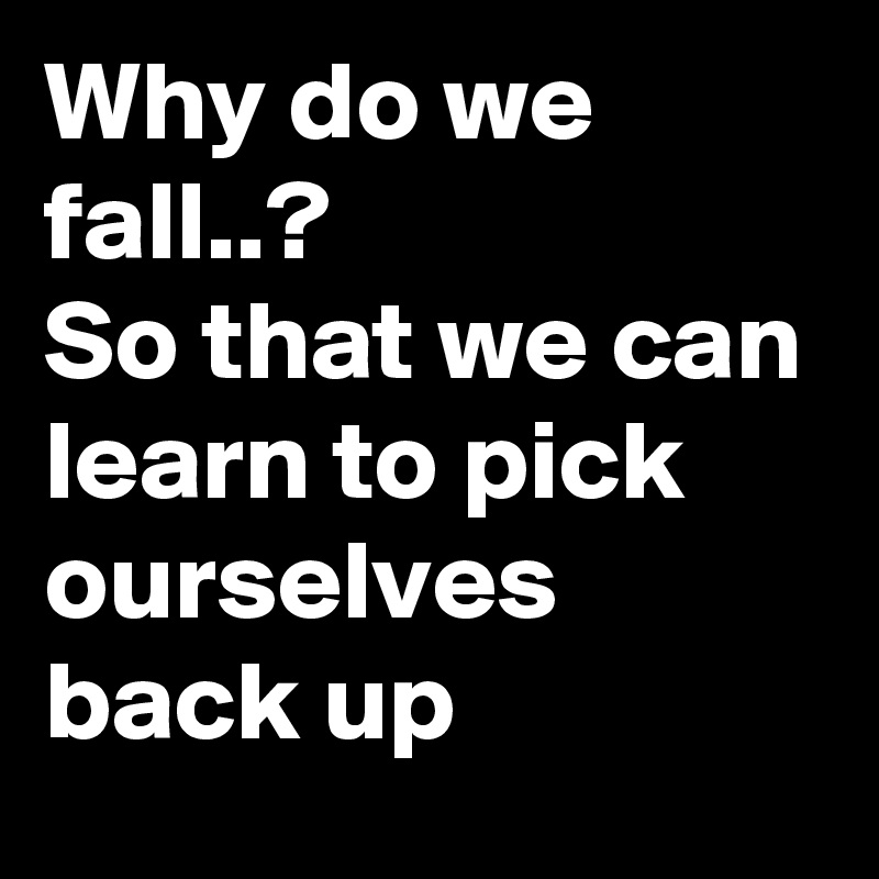 Why do we fall..?
So that we can learn to pick ourselves back up