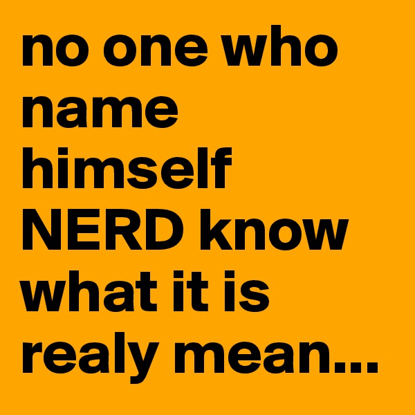 no one who name himself NERD know what it is realy mean...
