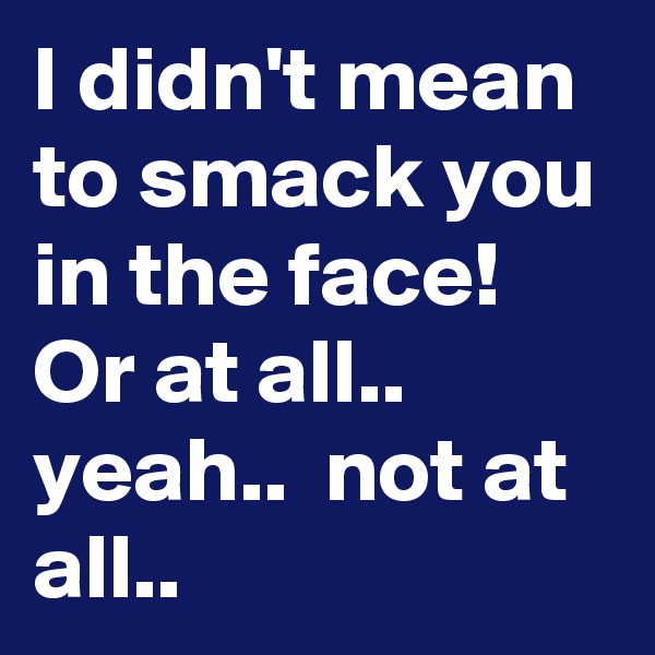 I didn't mean to smack you in the face! Or at all.. yeah..  not at all..