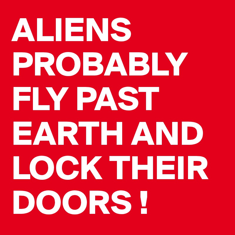 ALIENS PROBABLY FLY PAST EARTH AND LOCK THEIR DOORS !