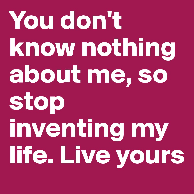 You don't know nothing about me, so stop inventing my life. Live yours