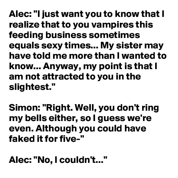 Alec: "I just want you to know that I realize that to you vampires this feeding business sometimes equals sexy times... My sister may have told me more than I wanted to know... Anyway, my point is that I am not attracted to you in the slightest."

Simon: "Right. Well, you don't ring my bells either, so I guess we're even. Although you could have faked it for five-"

Alec: "No, I couldn't..."