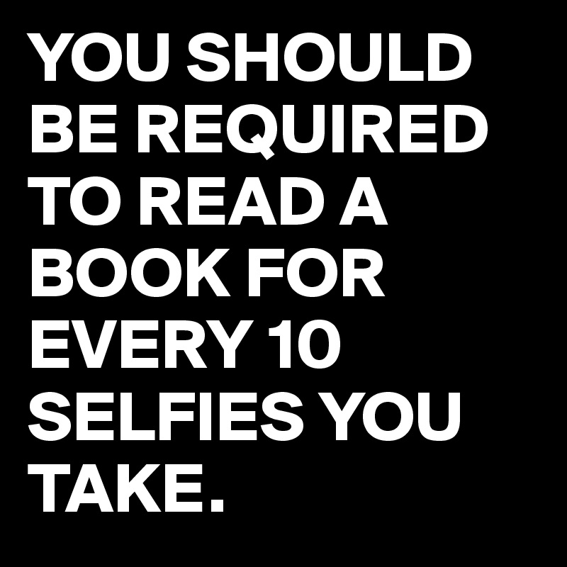 YOU SHOULD BE REQUIRED TO READ A BOOK FOR EVERY 10 SELFIES YOU TAKE.