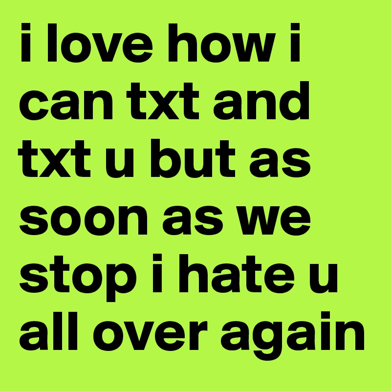 i love how i can txt and txt u but as soon as we stop i hate u all over again