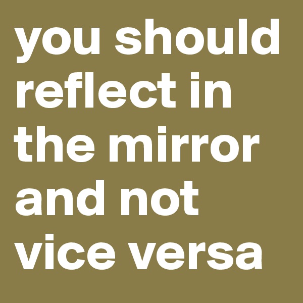 you should reflect in the mirror and not vice versa