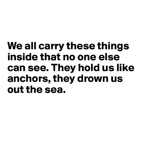 


We all carry these things inside that no one else can see. They hold us like anchors, they drown us out the sea.



