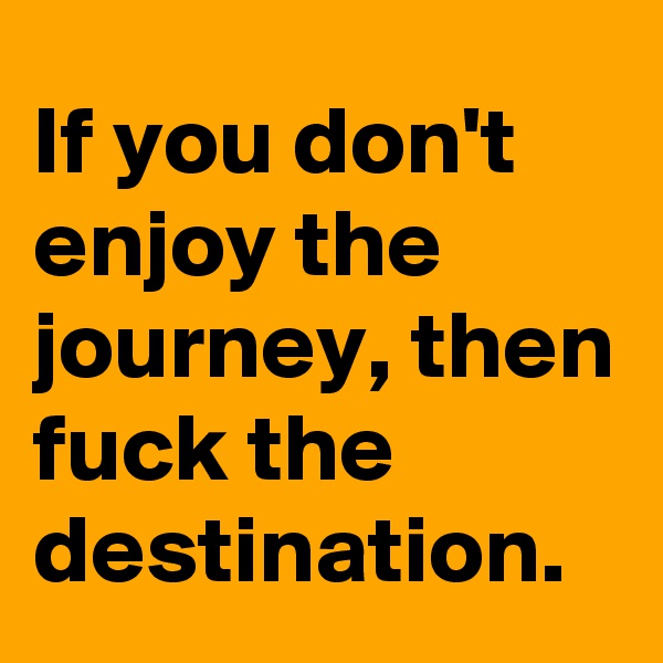 If you don't enjoy the journey, then fuck the destination.